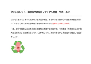 ウォシュレット、温水洗浄便座のリサイクル料金 中古、処分
ご自宅に壊れてしまって使えない温水洗浄便座、あるいはもう使わない温水洗浄便座があっ
たりしませんか？温水洗浄便座は家電リサイクル法の対象品ではありません。
一番、安くて確実なのは市のゴミ収集時に廃棄する方法です。その際は「不燃ゴミなのか粗
大ゴミなのか」自治体によってルールが異なっていまのであらかじめ自治体に確認しておき
ましょう。
 