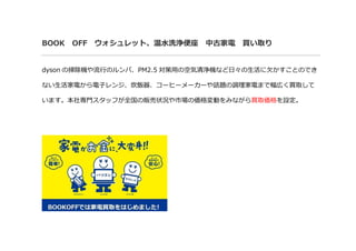 BOOK OFF ウォシュレット、温水洗浄便座 中古家電 買い取り
dyson の掃除機や流行のルンバ、PM2.5 対策用の空気清浄機など日々の生活に欠かすことのでき
ない生活家電から電子レンジ、炊飯器、コーヒーメーカーや話題の調理家電まで幅広く買取して
います。本社専門スタッフが全国の販売状況や市場の価格変動をみながら買取価格を設定。
 