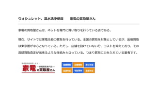 ウォシュレット、温水洗浄便座 家電の買取屋さん
家電の買取屋さんは、ネットを専門に買い取りを行っている店である。
現在、サイトでは家電全般の買取を行っている。全国の買取を対象としているが、出張買取
は東京圏が中心となっている。ただし、店舗を設けていない分、コストを抑えており、その
高額買取査定が出来るような仕組みとなっている。つまり買取に力を入れている業者です。
 