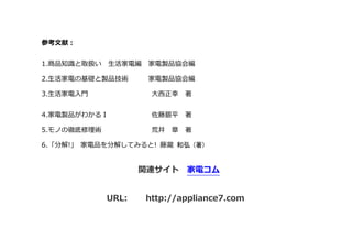 参考文献：
1.商品知識と取扱い 生活家電編 家電製品協会編
2.生活家電の基礎と製品技術 家電製品協会編
3.生活家電入門 大西正幸 著
4.家電製品がわかるⅠ 佐藤銀平 著
更に詳しい内容（動画、おすすめ商品等）を下記のサイトに掲載しております。
関連サイト 家電コム
URL: http://appliance7.com
 