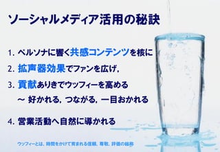 ソーシャルメディア活用の秘訣

1. ペルソナに響く共感コンテンツを核に
2. 拡声器効果でファンを広げ，
3. 貢献ありきでウッフィーを高める
 ～ 好かれる，つながる，一目おかれる

4. 営業活動へ自然に導かれる

 ウッフィーとは，時間をかけて育まれる信頼，尊敬，評価の総称
 
