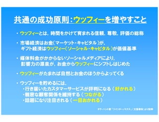 共通の成功原則：ウッフィーを増やすこと
・ ウッフィーとは，時間をかけて育まれる信頼，尊敬，評価の総称

・ 市場経済はお金（マーケット・キャピタル）が，
  ギフト経済はウッフィー（ソーシャル・キャピタル）が価値基準

・ 媒体料金がかからないソーシャルメディアにより，
  影響力の源泉が，お金からウッフィーにシフトしはじめた

・ ウッフィーがたまれば自然とお金のほうからよってくる

・ ウッフィーを貯めるには，
   ・行き届いたカスタマーサービスが評判になる （好かれる）
   ・親密な顧客関係を維持する （つながる）
   ・話題になり注目される （一目おかれる）
                     タラ・ハント著 「ツイッターノミクス」 （文藝春秋）より抜粋
 