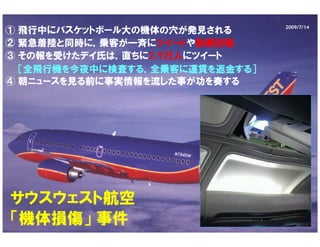 2009/7/14
① 飛行中にバスケットボール大の機体の穴が発見される
② 緊急着陸と同時に，乗客が一斉にツイートや動画投稿
③ その報を受けたデイ氏は，直ちに2.9万人にツイート
  ［全飛行機を今夜中に検査する，全乗客に運賃を返金する］
④ 朝ニュースを見る前に事実情報を流した事が功を奏する




サウスウェスト航空
「機体損傷」 事件
 