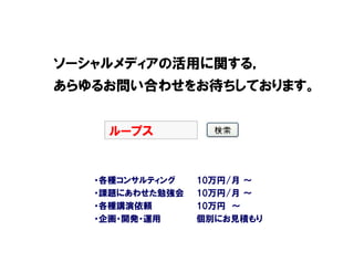ソーシャルメディアの活用に関する，
あらゆるお問い合わせをお待ちしております。


    ループス


   ・各種コンサルティング   10万円/月 ～
   ・課題にあわせた勉強会   10万円/月 ～
   ・各種講演依頼       10万円 ～
   ・企画・開発・運用     個別にお見積もり
 