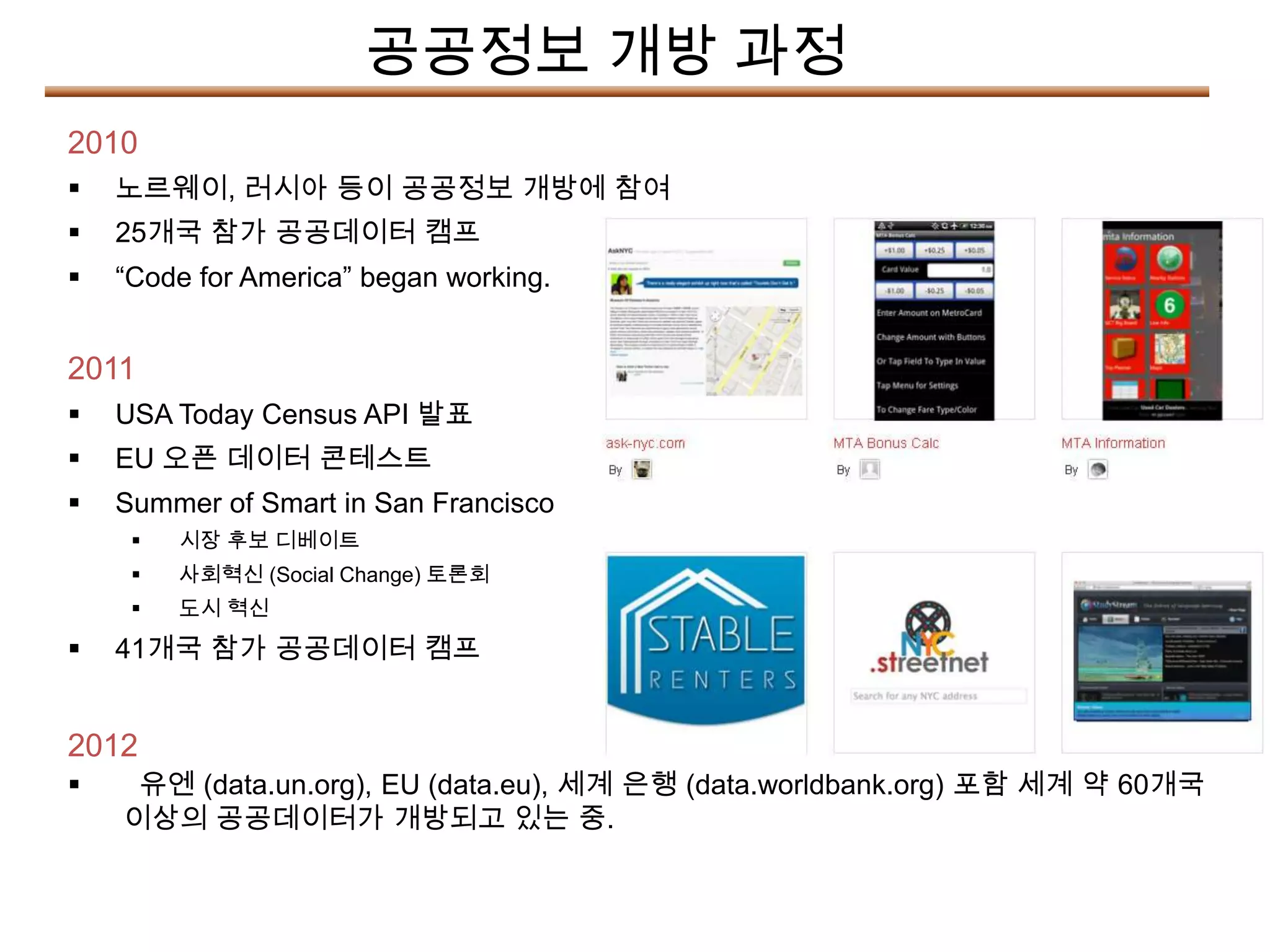 공공정보 개방 과정
2010
   노르웨이, 러시아 등이 공공정보 개방에 참여
   25개국 참가 공공데이터 캠프
   “Code for America” began working.


2011
   USA Today Census API 발표
   EU 오픈 데이터 콘테스트
   Summer of Smart in San Francisco
        시장 후보 디베이트
        사회혁신 (Social Change) 토론회
        도시 혁신

   41개국 참가 공공데이터 캠프


2012
    유엔 (data.un.org), EU (data.eu), 세계 은행 (data.worldbank.org) 포함 세계 약 60개국
    이상의 공공데이터가 개방되고 있는 중.
 
