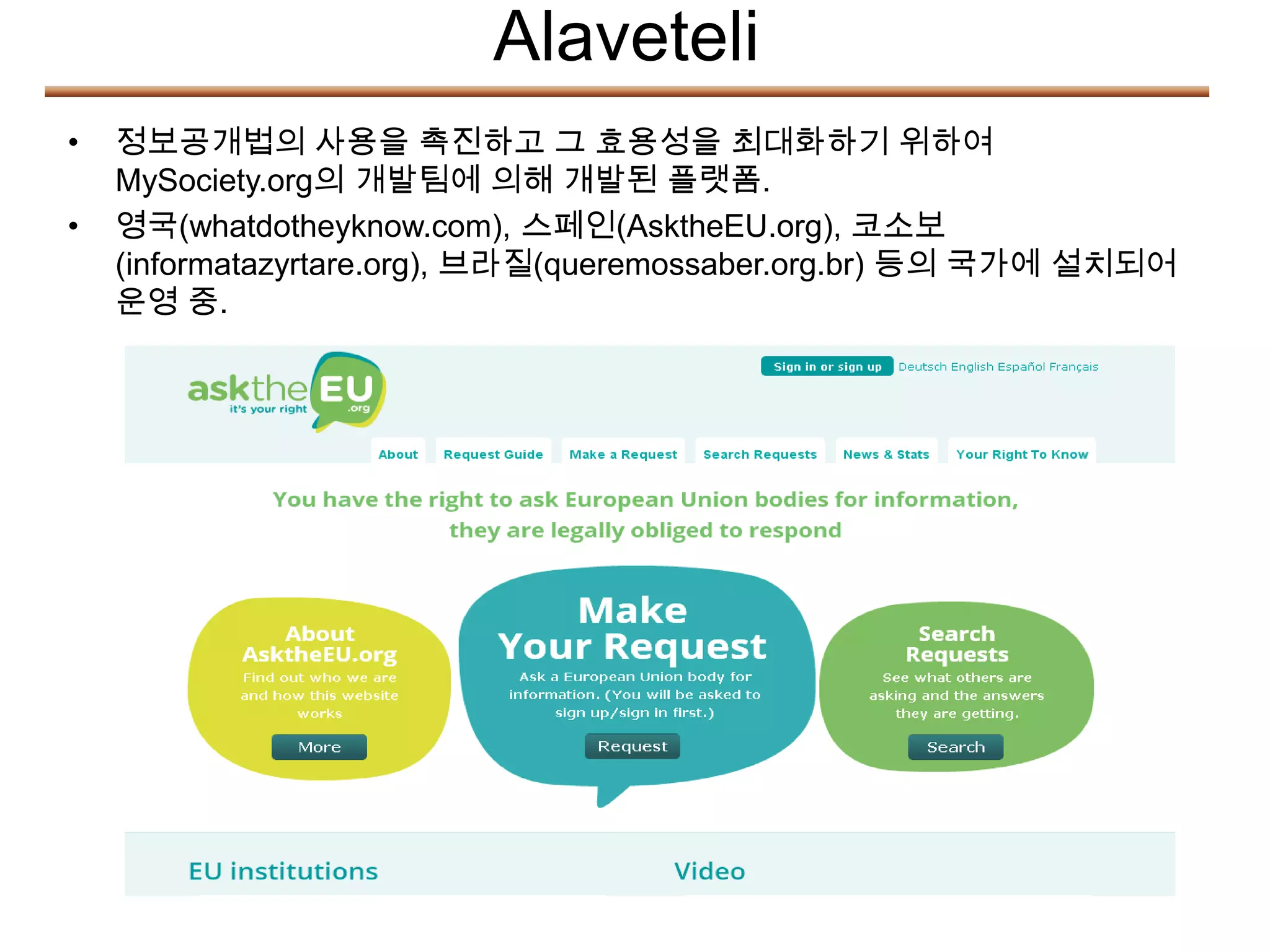 Alaveteli
•   정보공개법의 사용을 촉진하고 그 효용성을 최대화하기 위하여
    MySociety.org의 개발팀에 의해 개발된 플랫폼.
•   영국(whatdotheyknow.com), 스페인(AsktheEU.org), 코소보
    (informatazyrtare.org), 브라질(queremossaber.org.br) 등의 국가에 설치되어
    운영 중.
 