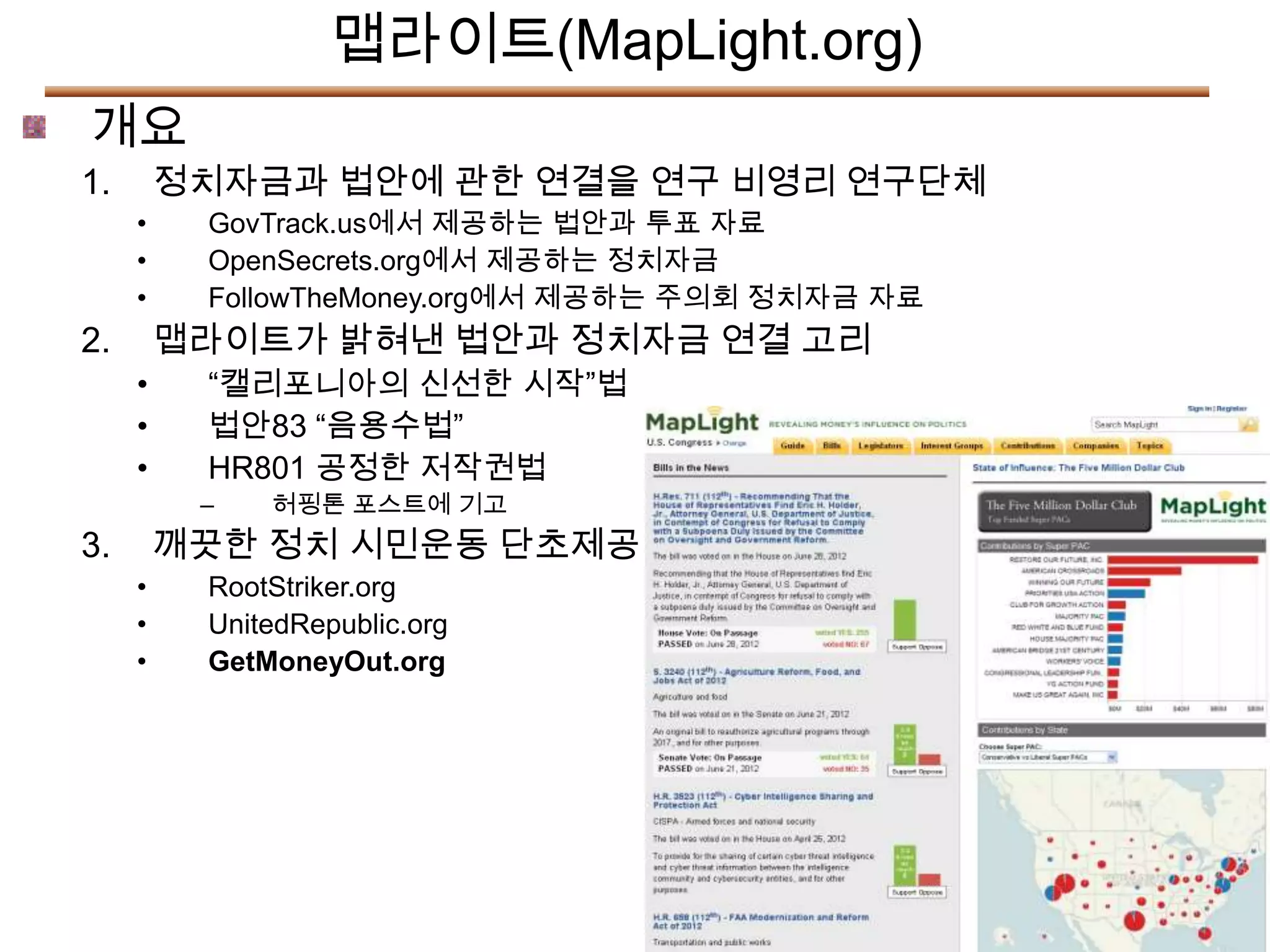 맵라이트(MapLight.org)
개요
1.       정치자금과 법안에 관한 연결을 연구 비영리 연구단체
     •    GovTrack.us에서 제공하는 법안과 투표 자료
     •    OpenSecrets.org에서 제공하는 정치자금
     •    FollowTheMoney.org에서 제공하는 주의회 정치자금 자료
2.       맵라이트가 밝혀낸 법안과 정치자금 연결 고리
     •    “캘리포니아의 신선한 시작”법
     •    법안83 “음용수법”
     •    HR801 공정한 저작권법
          –   허핑톤 포스트에 기고
3.       깨끗한 정치 시민운동 단초제공
     •    RootStriker.org
     •    UnitedRepublic.org
     •    GetMoneyOut.org
 