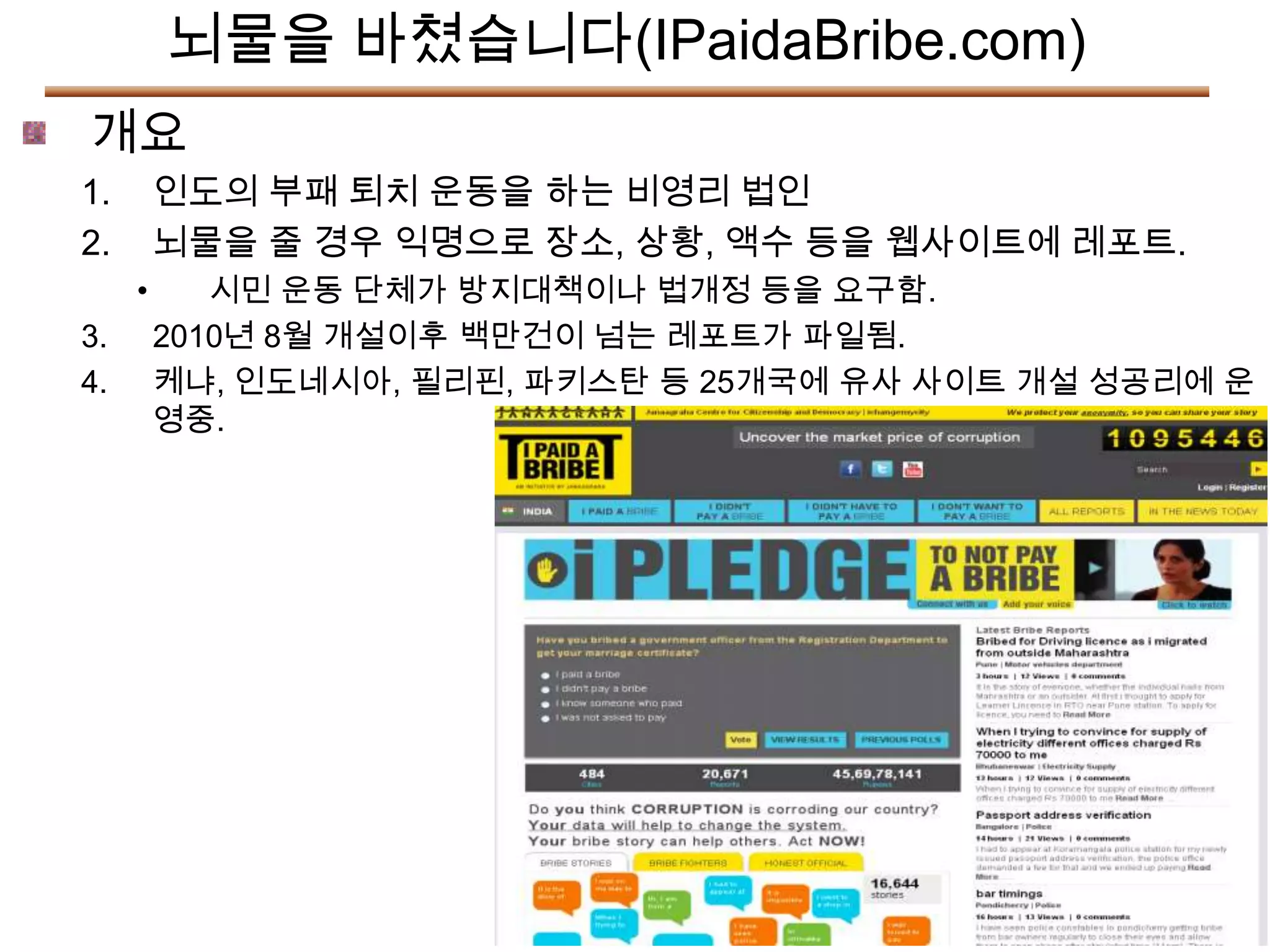 뇌물을 바쳤습니다(IPaidaBribe.com)
개요
1.       인도의 부패 퇴치 운동을 하는 비영리 법인
2.       뇌물을 줄 경우 익명으로 장소, 상황, 액수 등을 웹사이트에 레포트.
     •      시민 운동 단체가 방지대책이나 법개정 등을 요구함.
3.       2010년 8월 개설이후 백만건이 넘는 레포트가 파일됨.
4.       케냐, 인도네시아, 필리핀, 파키스탄 등 25개국에 유사 사이트 개설 성공리에 운
         영중.
 