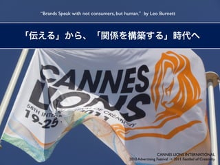 “Brands Speak with not consumers, but human.” by Leo Burnett




                                                        CANNES LIONS INTERNATIONAL
                                       2010 Advertising Festival → 2011 Festibal of Creativity
 