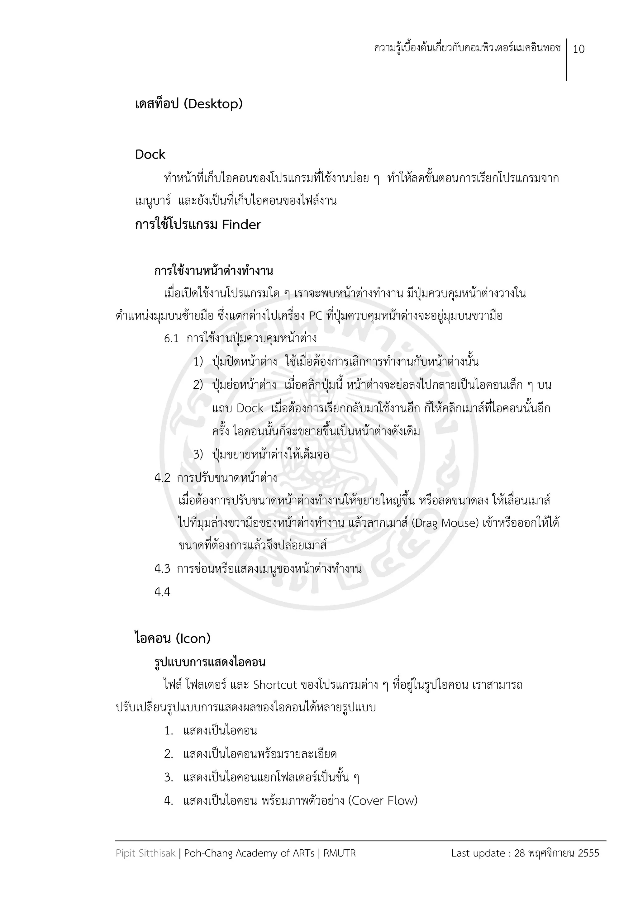 ควำมรู้เบืองต้นเกี่ยวกับคอมพิวเตอร์แมคอินทอช 10


    เดสท็อป (Desktop)

    Dock
          ทำหน้ำที่เก็บไอคอนของโปรแกรมที่ใช้งำนบ่อย ๆ ทำให้ลดขันตอนกำรเรียกโปรแกรมจำก
    เมนูบำร์ และยังเป็นที่เก็บไอคอนของไฟล์งำน
    การใช้โปรแกรม Finder

       การใช้งานหน้าต่างทางาน
         เมื่อเปิดใช้งำนโปรแกรมใด ๆ เรำจะพบหน้ำต่ำงทำงำน มีปุ่มควบคุมหน้ำต่ำงวำงใน
ตำแหน่งมุมบนซ้ำยมือ ซึ่งแตกต่ำงไปเครื่อง PC ที่ปุ่มควบคุมหน้ำต่ำงจะอยู่มุมบนขวำมือ
         6.1 กำรใช้งำนปุ่มควบคุมหน้ำต่ำง
                   1) ปุ่มปิดหน้ำต่ำง ใช้เมื่อต้องกำรเลิกกำรทำงำนกับหน้ำต่ำงนัน
                   2) ปุ่มย่อหน้ำต่ำง เมื่อคลิกปุ่มนี หน้ำต่ำงจะย่อลงไปกลำยเป็นไอคอนเล็ก ๆ บน
                       แถบ Dock เมื่อต้องกำรเรียกกลับมำใช้งำนอีก ก็ให้คลิกเมำส์ที่ไอคอนนันอีก
                       ครัง ไอคอนนันก็จะขยำยขึนเป็นหน้ำต่ำงดังเดิม
                   3) ปุ่มขยำยหน้ำต่ำงให้เต็มจอ
       4.2 กำรปรับขนำดหน้ำต่ำง
              เมื่อต้องกำรปรับขนำดหน้ำต่ำงทำงำนให้ขยำยใหญ่ขึน หรือลดขนำดลง ให้เลื่อนเมำส์
              ไปที่มุมล่ำงขวำมือของหน้ำต่ำงทำงำน แล้วลำกเมำส์ (Drag Mouse) เข้ำหรือออกให้ได้
              ขนำดที่ต้องกำรแล้วจึงปล่อยเมำส์
       4.3 กำรซ่อนหรือแสดงเมนูของหน้ำต่ำงทำงำน
        4.4

    ไอคอน (Icon)
         รูปแบบการแสดงไอคอน
            ไฟล์ โฟลเดอร์ และ Shortcut ของโปรแกรมต่ำง ๆ ที่อยู่ในรูปไอคอน เรำสำมำรถ
ปรับเปลี่ยนรูปแบบกำรแสดงผลของไอคอนได้หลำยรูปแบบ
            1. แสดงเป็นไอคอน
            2. แสดงเป็นไอคอนพร้อมรำยละเอียด
            3. แสดงเป็นไอคอนแยกโฟลเดอร์เป็นชัน ๆ
            4. แสดงเป็นไอคอน พร้อมภำพตัวอย่ำง (Cover Flow)

Pipit Sitthisak | Poh-Chang Academy of ARTs | RMUTR                    Last update : 28 พฤศจิกำยน 2555
 