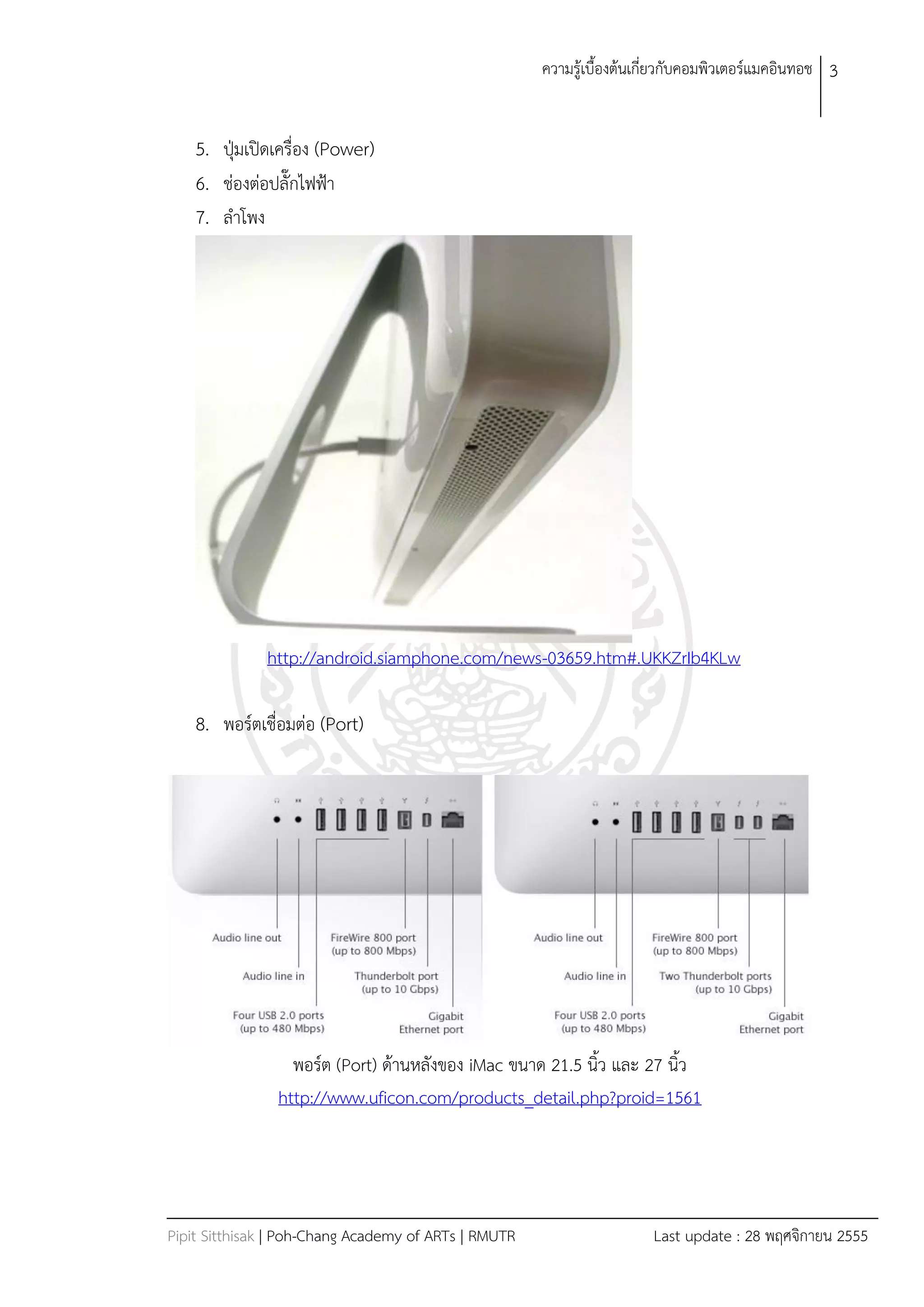 ควำมรู้เบืองต้นเกี่ยวกับคอมพิวเตอร์แมคอินทอช 3


    5. ปุ่มเปิดเครื่อง (Power)
    6. ช่องต่อปลั๊กไฟฟ้ำ
    7. ลำโพง




              http://android.siamphone.com/news-03659.htm#.UKKZrIb4KLw

    8. พอร์ตเชื่อมต่อ (Port)




                  พอร์ต (Port) ด้ำนหลังของ iMac ขนำด 21.5 นิว และ 27 นิว
                http://www.uficon.com/products_detail.php?proid=1561




Pipit Sitthisak | Poh-Chang Academy of ARTs | RMUTR                    Last update : 28 พฤศจิกำยน 2555
 