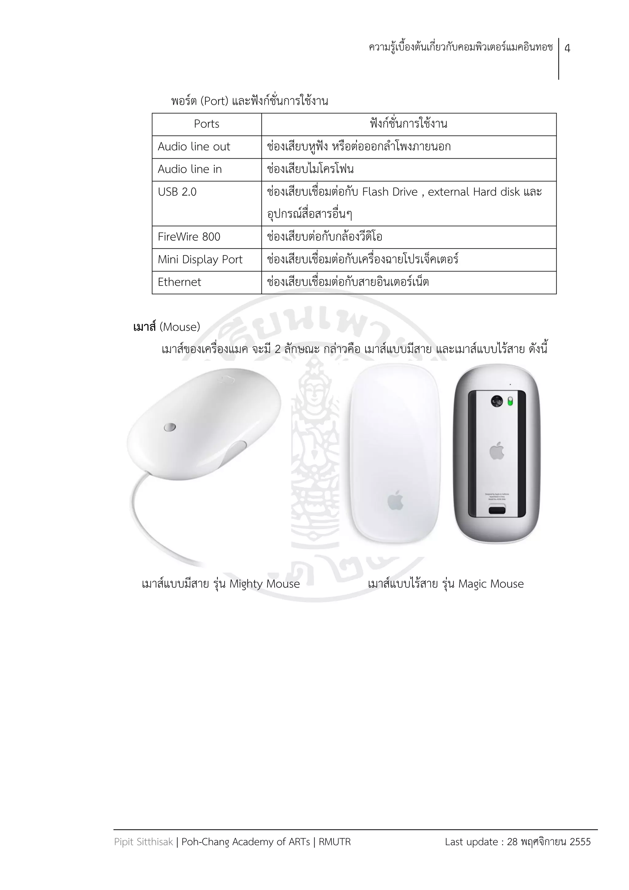 ควำมรู้เบืองต้นเกี่ยวกับคอมพิวเตอร์แมคอินทอช 4


            พอร์ต (Port) และฟังก์ชั่นกำรใช้งำน
                 Ports                                 ฟังก์ชั่นกำรใช้งำน
         Audio line out         ช่องเสียบหูฟัง หรือต่อออกลำโพงภำยนอก
         Audio line in          ช่องเสียบไมโครโฟน
         USB 2.0                ช่องเสียบเชื่อมต่อกับ Flash Drive , external Hard disk และ
                                อุปกรณ์สื่อสำรอื่นๆ
         FireWire 800           ช่องเสียบต่อกับกล้องวีดิโอ
         Mini Display Port ช่องเสียบเชื่อมต่อกับเครื่องฉำยโปรเจ็คเตอร์
         Ethernet               ช่องเสียบเชื่อมต่อกับสำยอินเตอร์เน็ต

    เมาส์ (Mouse)
           เมำส์ของเครื่องแมค จะมี 2 ลักษณะ กล่ำวคือ เมำส์แบบมีสำย และเมำส์แบบไร้สำย ดังนี




     เมำส์แบบมีสำย รุ่น Mighty Mouse                  เมำส์แบบไร้สำย รุ่น Magic Mouse




Pipit Sitthisak | Poh-Chang Academy of ARTs | RMUTR                    Last update : 28 พฤศจิกำยน 2555
 