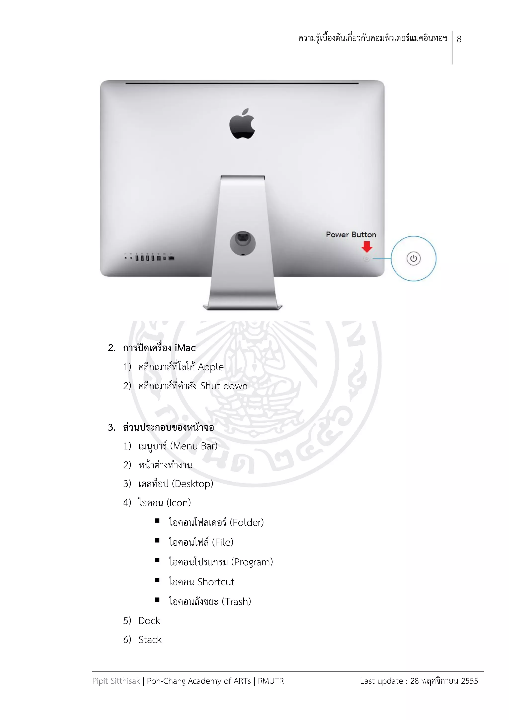 ควำมรู้เบืองต้นเกี่ยวกับคอมพิวเตอร์แมคอินทอช 8




    2. การปิดเครื่อง iMac
       1) คลิกเมำส์ที่โลโก้ Apple
       2) คลิกเมำส์ที่คำสั่ง Shut down

    3. ส่วนประกอบของหน้าจอ
       1) เมนูบำร์ (Menu Bar)
       2) หน้ำต่ำงทำงำน
       3) เดสท็อป (Desktop)
       4) ไอคอน (Icon)
               ไอคอนโฟลเดอร์ (Folder)
               ไอคอนไฟล์ (File)
               ไอคอนโปรแกรม (Program)
               ไอคอน Shortcut
               ไอคอนถังขยะ (Trash)
       5) Dock
       6) Stack

Pipit Sitthisak | Poh-Chang Academy of ARTs | RMUTR                    Last update : 28 พฤศจิกำยน 2555
 