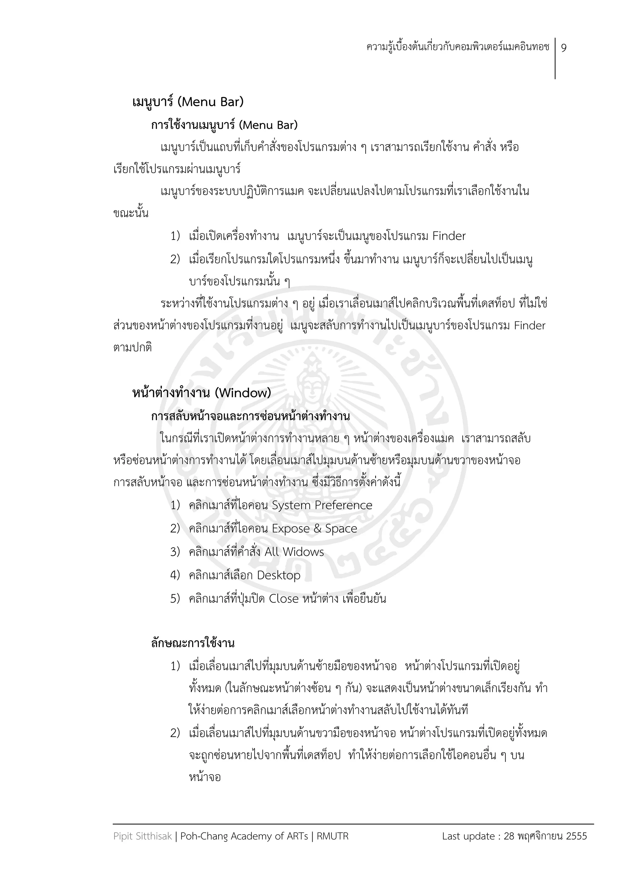 ควำมรู้เบืองต้นเกี่ยวกับคอมพิวเตอร์แมคอินทอช 9


    เมนูบาร์ (Menu Bar)
         การใช้งานเมนูบาร์ (Menu Bar)
           เมนูบำร์เป็นแถบที่เก็บคำสั่งของโปรแกรมต่ำง ๆ เรำสำมำรถเรียกใช้งำน คำสั่ง หรือ
เรียกใช้โปรแกรมผ่ำนเมนูบำร์
           เมนูบำร์ของระบบปฏิบัติกำรแมค จะเปลี่ยนแปลงไปตำมโปรแกรมที่เรำเลือกใช้งำนใน
ขณะนัน
             1) เมื่อเปิดเครื่องทำงำน เมนูบำร์จะเป็นเมนูของโปรแกรม Finder
             2) เมื่อเรียกโปรแกรมใดโปรแกรมหนึ่ง ขึนมำทำงำน เมนูบำร์ก็จะเปลี่ยนไปเป็นเมนู
                 บำร์ของโปรแกรมนัน ๆ
           ระหว่ำงที่ใช้งำนโปรแกรมต่ำง ๆ อยู่ เมื่อเรำเลื่อนเมำส์ไปคลิกบริเวณพืนที่เดสท็อป ที่ไม่ใช่
ส่วนของหน้ำต่ำงของโปรแกรมที่งำนอยู่ เมนูจะสลับกำรทำงำนไปเป็นเมนูบำร์ของโปรแกรม Finder
ตำมปกติ

    หน้าต่างทางาน (Window)
        การสลับหน้าจอและการซ่อนหน้าต่างทางาน
          ในกรณีที่เรำเปิดหน้ำต่ำงกำรทำงำนหลำย ๆ หน้ำต่ำงของเครื่องแมค เรำสำมำรถสลับ
หรือซ่อนหน้ำต่ำงกำรทำงำนได้ โดยเลื่อนเมำส์ไปมุมบนด้ำนซ้ำยหรือมุมบนด้ำนขวำของหน้ำจอ
กำรสลับหน้ำจอ และกำรซ่อนหน้ำต่ำงทำงำน ซึ่งมีวิธีกำรตังค่ำดังนี
            1) คลิกเมำส์ที่ไอคอน System Preference
            2) คลิกเมำส์ที่ไอคอน Expose & Space
            3) คลิกเมำส์ที่คำสั่ง All Widows
            4) คลิกเมำส์เลือก Desktop
            5) คลิกเมำส์ที่ปุ่มปิด Close หน้ำต่ำง เพื่อยืนยัน

        ลักษณะการใช้งาน
            1) เมื่อเลื่อนเมำส์ไปที่มุมบนด้ำนซ้ำยมือของหน้ำจอ หน้ำต่ำงโปรแกรมที่เปิดอยู่
               ทังหมด (ในลักษณะหน้ำต่ำงซ้อน ๆ กัน) จะแสดงเป็นหน้ำต่ำงขนำดเล็กเรียงกัน ทำ
               ให้ง่ำยต่อกำรคลิกเมำส์เลือกหน้ำต่ำงทำงำนสลับไปใช้งำนได้ทันที
            2) เมื่อเลื่อนเมำส์ไปที่มุมบนด้ำนขวำมือของหน้ำจอ หน้ำต่ำงโปรแกรมที่เปิดอยู่ทังหมด
               จะถูกซ่อนหำยไปจำกพืนที่เดสท็อป ทำให้ง่ำยต่อกำรเลือกใช้ไอคอนอื่น ๆ บน
               หน้ำจอ


Pipit Sitthisak | Poh-Chang Academy of ARTs | RMUTR                        Last update : 28 พฤศจิกำยน 2555
 