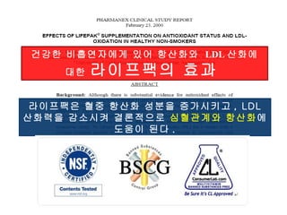라이프팩은 혈중 항산화 성분을 증가시키고 , LDL  산화력을 감소시켜 결론적으로  심혈관계와 항산화 에 도움이 된다 . 건강한 비흡연자에게 있어 항산화와  LDL 산화에 대한  라이프팩의 효과  