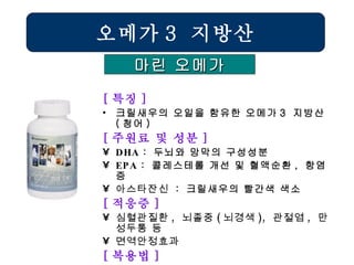 [ 특징 ] 크릴새우의 오일을 함유한 오메가 3  지방산 ( 청어 ) [ 주원료 및 성분 ] DHA  :  두뇌와 망막의 구성성분 EPA  :  콜레스테롤 개선 및 혈액순환 ,  항염증 아스타잔신   :  크릴새우의 빨간색 색소 [ 적응증 ] 심혈관질환 ,  뇌졸중 ( 뇌경색 ),  관절염 ,  만성두통 등 면역안정효과  [ 복용법 ] 1 일  2 회  1 회  2 캅셀  /  소아 청소년  ½  용량 오메가 3  지방산 마린 오메가 