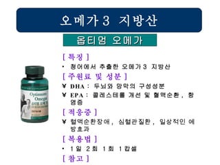 [ 특징 ] 청어에서 추출한 오메가 3  지방산 [ 주원료 및 성분 ] DHA  :  두뇌와 망막의 구성성분 EPA  :  콜레스테롤 개선 및 혈액순환 ,  항염증 [ 적응증 ] 혈액순환장애 ,  심혈관질환 ,  일상적인 예방효과   [ 복용법 ] 1 일  2 회  1 회  1 캅셀 [ 참고 ] 특정한 질환이 있는 경우는 마린오메가로 대체 오메가 3  지방산 옵티멈 오메가 