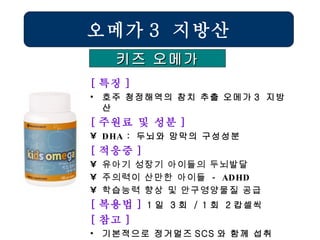 [ 특징 ] 호주 청정해역의 참치 추출 오메가 3  지방산 [ 주원료 및 성분 ] DHA  :  두뇌와 망막의 구성성분  [ 적응증 ] 유아기 성장기 아이들의 두뇌발달 주의력이 산만한 아이들  - ADHD 학습능력 향상 및 안구영양물질 공급   [ 복용법 ]  1 일  3 회  / 1 회  2 캅셀씩 [ 참고 ] 기본적으로 정거멀즈 SCS 와 함께 섭취 오메가 3  지방산 키즈 오메가 