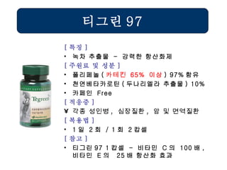 [ 특징 ] 녹차 추출물  -  강력한 항산화제 [ 주원료 및 성분 ] 폴리페놀 ( 카테킨   65%  이상 ) 97% 함유 천연베타카로틴 ( 두나리엘라 추출물 ) 10% 카페인  Free [ 적응증 ] 각종 성인병 ,  심장질환 ,  암 및 면역질환  [ 복용법 ] 1 일  2 회  / 1 회  2 캅셀 [ 참고 ] 티그린 97 1 캅셀  -  비타민  C 의  100 배 ,  비타민  E 의  25 배 항산화 효과 티그린 97 