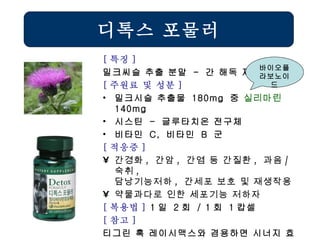 [ 특징 ] 밀크씨슬 추출 분말  -  간 해독 제품 [ 주원료 및 성분 ] 밀크시슬 추출물  180mg  중  실리마린   140mg 시스틴  -  글루타치온 전구체 비타민  C,  비타민  B  군 [ 적응증 ] 간경화 ,  간암 ,  간염 등 간질환 ,  과음 / 숙취 ,  담낭기능저하 ,  간세포 보호 및 재생작용 약물과다로 인한 세포기능 저하자   [ 복용법 ]  1 일  2 회  / 1 회  1 캅셀 [ 참고 ] 티그린 혹 레이시맥스와 겸용하면 시너지 효과 디톡스 포물러 바이오플라보노이드 