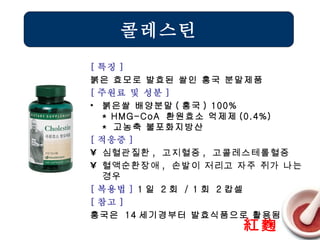[ 특징 ] 붉은 효모로 발효된 쌀인 홍국 분말제품 [ 주원료 및 성분 ] 붉은쌀 배양분말 ( 홍국 ) 100% * HMG-CoA  환원효소 억제제 (0.4%) *  고농축 불포화지방산 [ 적응증 ] 심혈관질환 ,  고지혈증 ,  고콜레스테롤혈증 혈액순환장애 ,  손발이 저리고 자주 쥐가 나는 경우   [ 복용법 ]  1 일  2 회  / 1 회  2 캅셀 [ 참고 ] 홍국은  14 세기경부터 발효식품으로 활용됨 콜레스틴 紅麴 
