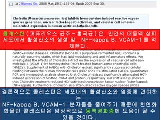 콜레스틴 ( 퍼퓨리우스 균주 - 홍국균 ) 은  인간의 대동맥 상피세포에서 활성산소의 생성 및  NF-kappa B, VCAM-1 를 억제한다 .   결론적으로 콜레스틴은 세포내의 활성산소와 염증에 관여하는  NF-kappa B, VCAM-1  분자들을 줄여주기 때문에 천연화합물인 콜레스틴은 임상적으로  동맥경화증 에 도움이 될 수 있을 것이다 . 