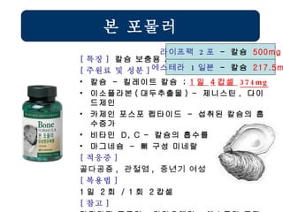 본 포물러 [ 특징 ]  칼슘 보충용 제품 [ 주원료 및 성분 ] 칼슘  -  킬레이트 칼슘  ;  1 일  4 캅셀  374mg 이소플라본 ( 대두추출물 ) -  제니스틴 ,  다이드제인 카제인 포스포 펩타이드  -  섭취된 칼슘의 흡수증가 비타민  D, C -  칼슘의 흡수를 도움 마그네슘  -  뼈 구성 미네랄 [ 적응증 ] 골다공증 ,  관절염 ,  중년기 여성   [ 복용법 ]   1 일  2 회  / 1 회  2 캅셀 [ 참고 ] 카틸리지 포물러 ,  마린오메가 ,  에스트라 등과 겸용 라이프팩  2 포   -  칼슘  500mg 에스테라  1 일분   -  칼슘  217.5mg 