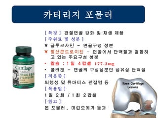 카티리지 포물러 [ 특징 ]  관절연골 강화 및 재생 제품 [ 주원료 및 성분 ] 글루코사민   -  연골구성 성분 황산콘드로이친   -  연골에서 단백질과 결합하고 있는 주요구성 성분 칼슘  ; 1 일  4 캅셀  177.2mg 콜라겐  -  연골의 구성성분인 섬유성 단백질 [ 적응증 ] 퇴행성 및 류마티스 관절염 등   [ 복용법 ]   1 일  2 회  / 1 회  2 캅셀 [ 참고 ] 본 포물러 ,  마린오메가 등과 겸용 