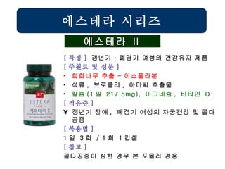 에스테라 시리즈 에스테라 Ⅱ [ 특징 ]  갱년기 ∙ 폐경기 여성의 건강유지 제품 [ 주원료 및 성분 ] 회화나무 추출 – 이소플라본 석류 ,  브로콜리 ,  아마씨 추출물 칼슘 (1 일  217.5mg),  마그네슘 ,  비타민  D   [ 적응증 ] 갱년기 장애 ,  폐경기 여성의 자궁건강 및 골다공증   [ 복용법 ]   1 일  3 회  / 1 회  1 캅셀 [ 참고 ] 골다공증이 심한 경우 본 포뮬러 겸용 