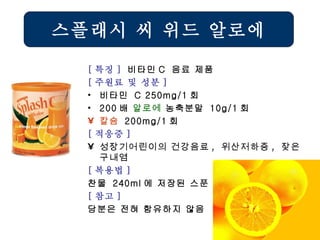 [ 특징 ]  비타민 C  음료 제품 [ 주원료 및 성분 ] 비타민  C 250mg/1 회 200 배  알로에  농축분말  10g/1 회 칼슘   200mg/1 회 [ 적응증 ] 성장기어린이의 건강음료 ,  위산저하증 ,  잦은 구내염   [ 복용법 ]   찬물  240ml 에 저장된 스푼  1 개 [ 참고 ] 당분은 전혀 함유하지 않음 스플래시 씨 위드 알로에 