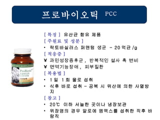 프로바이오틱  PCC [ 특징 ]  유산균 함유 제품 [ 주원료 및 성분 ] 락토바실러스 퍼맨텀  생균   - 20 억균 /g [ 적응증 ] 과민성장증후군 ,  반복적인 설사 혹 변비 면역기능장애 ,  피부질환   [ 복용법 ]   1 일  1 회 물로 섭취 식후 바로 섭취 – 공복 시 위산에 의한 사멸방지 [ 참고 ] 20℃  이하 서늘한 곳이나 냉장보관 위장염의 경우 알로에 엠엑스를 섭취한 직후 바람직 