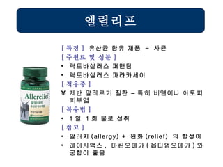 엘릴리프 [ 특징 ]  유산균 함유 제품  -  사균 [ 주원료 및 성분 ] 락토바실러스 퍼맨텀 락토바실러스 파라카세이  [ 적응증 ] 제반 알레르기 질환 – 특히 비염이나 아토피피부염   [ 복용법 ]   1 일  1 회 물로 섭취 [ 참고 ] 알러지 (allergy) +  완화 (relief)  의 합성어 레이시맥스 ,  마린오메가 ( 옵티엄오메가 ) 와 궁합이 좋음 