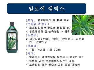 알로에 엠엑스 [ 특징 ]  알로에베라 겔 함유 제품 [ 주원료 및 성분 ] 코스타리카산 알로에 베라겔  99.4% 알로에베라 겔 농축분말  -  폴리만난 [ 적응증 ] 위장장애 ( 변비 ,  위염 ,  장염 등 ),  피부질환 ,  면역안정   [ 복용법 ]   1 일  1~2 회  1 회  30ml [ 참고 ] 알레르기 과민반응을 일으키는 알로인 제거 위염의 경우 프로바이오틱 PCC   겸복 소음인의 경우 컨디션 저하 유발 가능성 