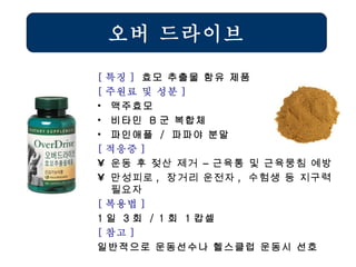 오버 드라이브 [ 특징 ]  효모 추출물 함유 제품 [ 주원료 및 성분 ] 맥주효모 비타민  B 군 복합체 파인애플  /  파파야 분말 [ 적응증 ] 운동 후 젖산 제거 – 근육통 및 근육뭉침 예방 만성피로 ,  장거리 운전자 ,  수험생 등 지구력 필요자   [ 복용법 ]   1 일  3 회  / 1 회  1 캅셀 [ 참고 ] 일반적으로 운동선수나 헬스클럽 운동시 선호 