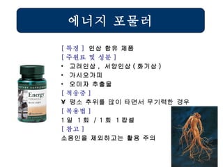 에너지 포물러 [ 특징 ]  인삼 함유 제품 [ 주원료 및 성분 ] 고려인삼 ,  서양인삼 ( 화기삼 ) 가시오가피 오미자 추출물 [ 적응증 ] 평소 추위를 많이 타면서 무기력한 경우  [ 복용법 ]   1 일  1 회  / 1 회  1 캅셀 [ 참고 ] 소음인을 제외하고는 활용 주의 