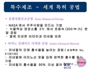 특수제조  -  세계 특허 공법 NASA 에서 우주식량을 만드는 기법 식물액상 영양소를  5 ℃   에서 초음속 (300 ㎞ /h)  분말 공법 열에 민감한 비타민과 미네랄 보존  음향강화공조공법  Sonic Enhanced Drying  미네랄의 인체 흡수율을 높이는 공법 ( 세계특허  No. 5128139 ) 미네랄에 아미노산 옷을 입혀 완벽한 흡수를 돕는 기법 미네랄의 흡수율을  90%  이상 끌어 올림 아미노 킬레이트 미네랄 공법  Amino Chelated Mineral Mineral Amino acid   