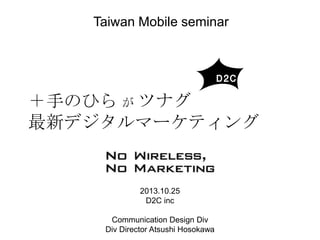 Taiwan Mobile seminar

＋手のひら が ツナグ
最新デジタルマーケティング

2013.10.25
D2C inc
Communication Design Div
Div Director Atsushi Hosokawa

 