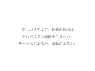 新しいメディア、最新の技術は
それだけでは価値を生まない。
サービスがあるか、感動があるか。

 