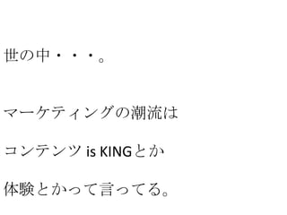 世の中・・・。

マーケティングの潮流は
コンテンツ is KINGとか
体験とかって言ってる。

 