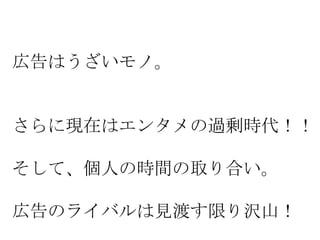 広告はうざいモノ。

さらに現在はエンタメの過剰時代！！

そして、個人の時間の取り合い。
広告のライバルは見渡す限り沢山！

 