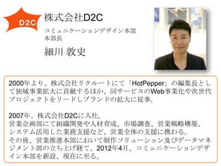 株式会社D2C
コミュニケーションデザイン本部
本部長

細川 敦史
2000年より、株式会社リクルートにて「HotPepper」の編集長とし
て狭域事業拡大に貢献するほか、同サービスのWeb事業化や次世代
プロジェクトをリードしブランドの拡大に従事。
2007年、株式会社D2Cに入社。
営業企画部にて組織開発や人材育成、市場調査、営業戦略構築、
システム活用した業務支援など、営業全体の支援に携わる。
その後、営業推進本部において制作ソリューション及びデータマネ
ジメント部の立ち上げ経て、2012年4月、コミュニケーションデザ
イン本部を新設、現在に至る。

 
