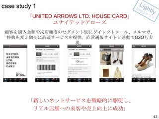 case study 1
「UNITED ARROWS LTD. HOUSE CARD」
ユナイテッドアローズ
顧客を購入金額や来店頻度のセグメント別にダイレクトメール、メルマガ、
特典を変え個々に最適サービスを提供。直営通販サイトと連動でO2Oも実
現。

「新しいネットサービスを戦略的に駆使し、
リアル店舗への来客や売上向上に成功」
43

 