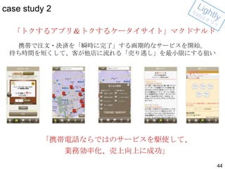 case study 2
「トクするアプリ＆トクするケータイサイト」マクドナルド
携帯で注文・決済を「瞬時に完了」する画期的なサービスを開始。
待ち時間を短くして、客が他店に流れる「売り逃し」を最小限にする狙い

「携帯電話ならではのサービスを駆使して、

業務効率化、売上向上に成功」
44

 