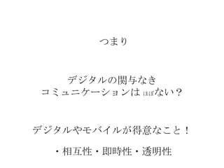 つまり

デジタルの関与なき
コミュニケーションは ほぼない？

デジタルやモバイルが得意なこと！
・相互性・即時性・透明性

 