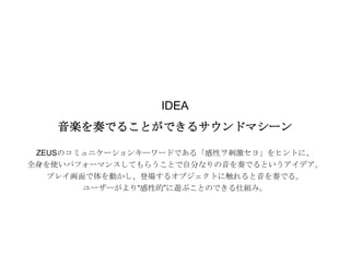 実績紹介│ロッテ ZEUS BEATBOX（２）

IDEA
音楽を奏でることができるサウンドマシーン
ZEUSのコミュニケーションキーワードである「感性ヲ刺激セヨ」をヒントに、
全身を使いパフォーマンスしてもらうことで自分なりの音を奏でるというアイデア。

プレイ画面で体を動かし、登場するオブジェクトに触れると音を奏でる。
ユーザーがより“感性的”に遊ぶことのできる仕組み。

 
