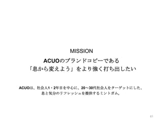 実績紹介│ロッテ ACUO CMも息から変えよう！（１）

MISSION

ACUOのブランドコピーである
「息から変えよう」をより強く打ち出したい

ACUOは、社会人1・2年目を中心に、20～30代社会人をターゲットにした、
息と気分のリフレッシュを提供するミントガム。

61

 