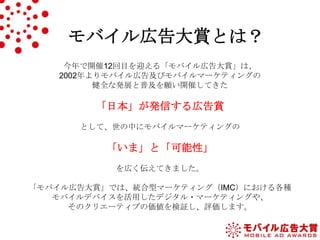 モバイル広告大賞とは？
今年で開催12回目を迎える「モバイル広告大賞」は、
2002年よりモバイル広告及びモバイルマーケティングの
健全な発展と普及を願い開催してきた

「日本」が発信する広告賞
として、世の中にモバイルマーケティングの

「いま」と「可能性」
を広く伝えてきました。
「モバイル広告大賞」では、統合型マーケティング（IMC）における各種
モバイルデバイスを活用したデジタル・マーケティングや、
そのクリエーティブの価値を検証し、評価します。

 