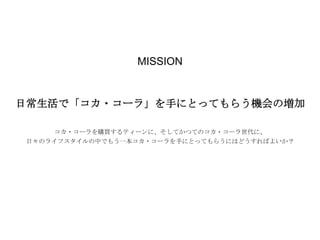 MISSION

日常生活で「コカ・コーラ」を手にとってもらう機会の増加
コカ・コーラを購買するティーンに、そしてかつてのコカ・コーラ世代に、
日々のライフスタイルの中でもう一本コカ・コーラを手にとってもらうにはどうすればよいか？

 