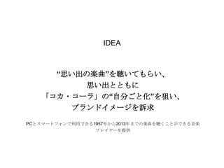 IDEA

“思い出の楽曲”を聴いてもらい、
思い出とともに
「コカ・コーラ」の“自分ごと化”を狙い、

ブランドイメージを訴求
PCとスマートフォンで利用できる1957年から2013年までの楽曲を聴くことができる音楽
プレイヤーを提供

 