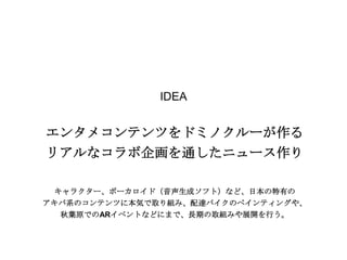 IDEA

エンタメコンテンツをドミノクルーが作る
リアルなコラボ企画を通したニュース作り
キャラクター、ボーカロイド（音声生成ソフト）など、日本の特有の
アキバ系のコンテンツに本気で取り組み、配達バイクのペインティングや、
秋葉原でのARイベントなどにまで、長期の取組みや展開を行う。

 